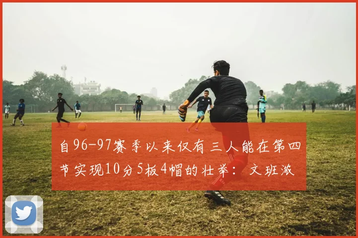 自96-97赛季以来仅有三人能在第四节实现10分5板4帽的壮举：文班浓眉伍德