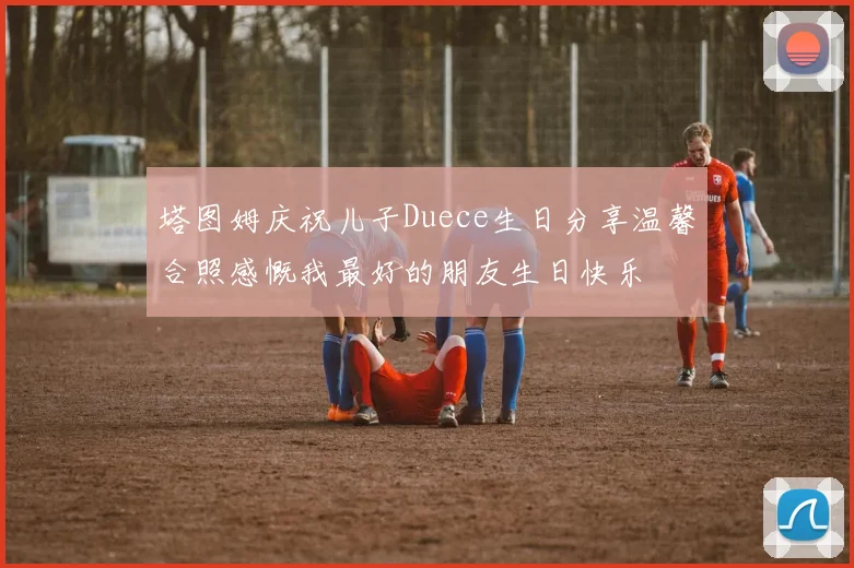 塔图姆庆祝儿子Duece生日分享温馨合照感慨我最好的朋友生日快乐