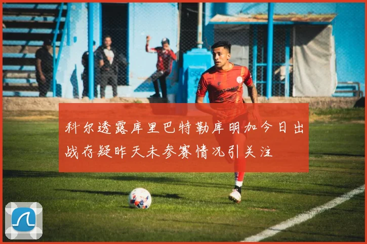 科尔透露库里巴特勒库明加今日出战存疑昨天未参赛情况引关注