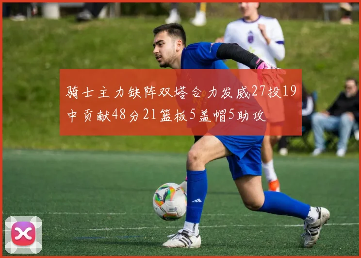 骑士主力缺阵双塔合力发威27投19中贡献48分21篮板5盖帽5助攻