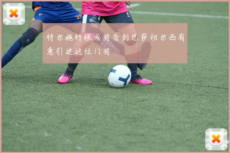 特尔施特根或将告别巴萨切尔西有意引进这位门将