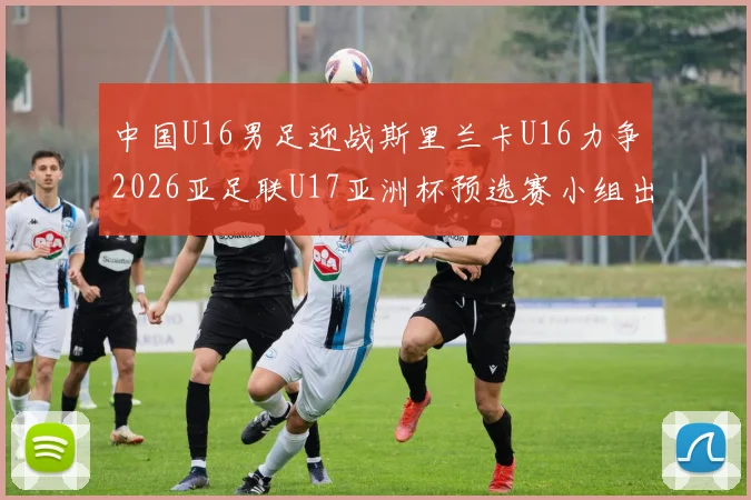 中国U16男足迎战斯里兰卡U16力争2026亚足联U17亚洲杯预选赛小组出线