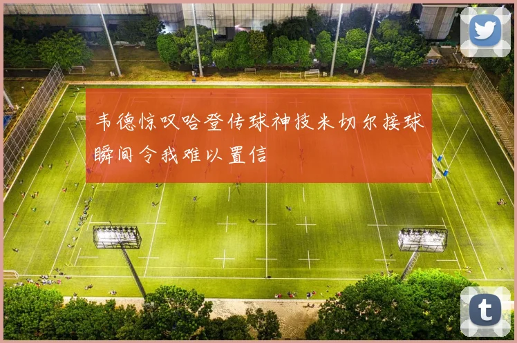 韦德惊叹哈登传球神技米切尔接球瞬间令我难以置信