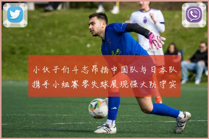 小伙子们斗志昂扬中国队与日本队携手小组赛零失球展现强大防守实力