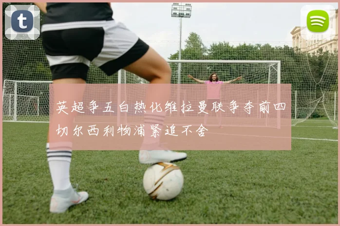 英超争五白热化维拉曼联争夺前四切尔西利物浦紧追不舍