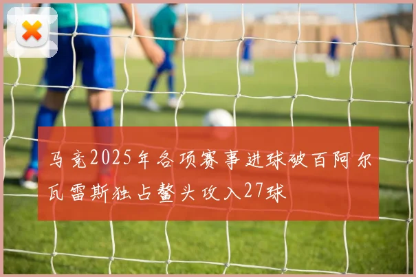 马竞2025年各项赛事进球破百阿尔瓦雷斯独占鳌头攻入27球