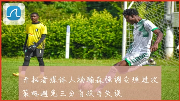 开拓者媒体人杨瀚森强调合理进攻策略避免三分盲投与失误