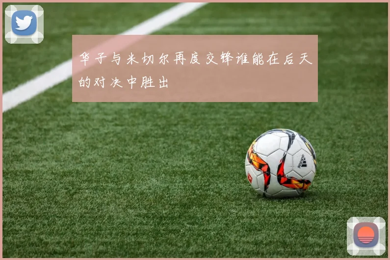 华子与米切尔再度交锋谁能在后天的对决中胜出