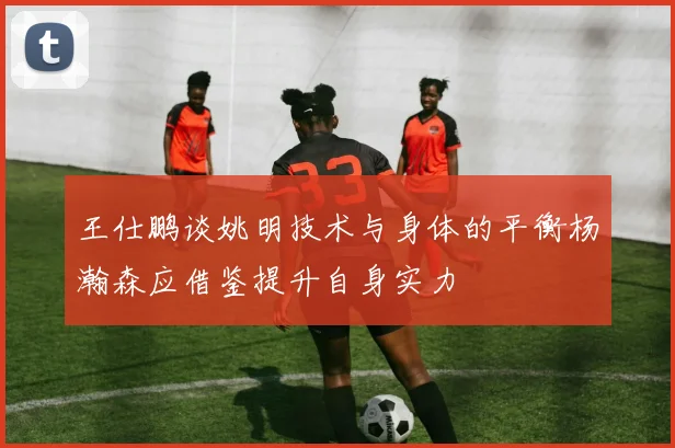 王仕鹏谈姚明技术与身体的平衡杨瀚森应借鉴提升自身实力