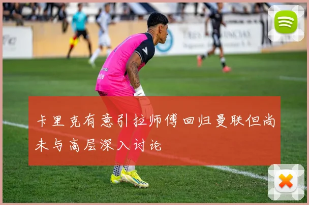 卡里克有意引拉师傅回归曼联但尚未与高层深入讨论