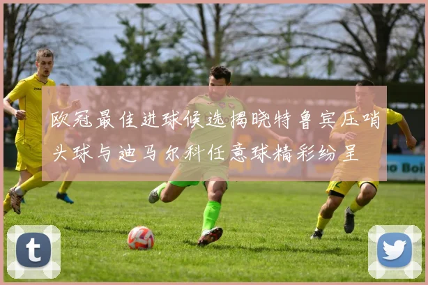 欧冠最佳进球候选揭晓特鲁宾压哨头球与迪马尔科任意球精彩纷呈